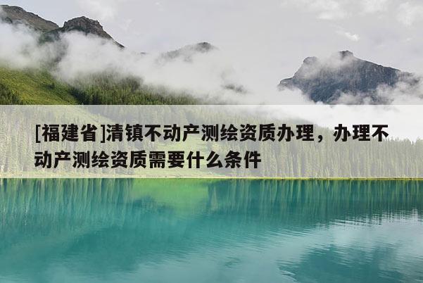 [福建省]清鎮不動產測繪資質辦理，辦理不動產測繪資質需要什么條件