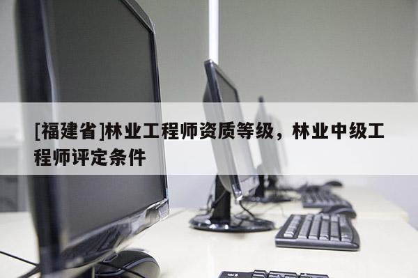 [福建省]林業(yè)工程師資質(zhì)等級(jí)，林業(yè)中級(jí)工程師評(píng)定條件
