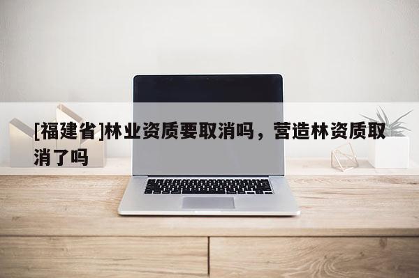 [福建省]林業資質要取消嗎，營造林資質取消了嗎