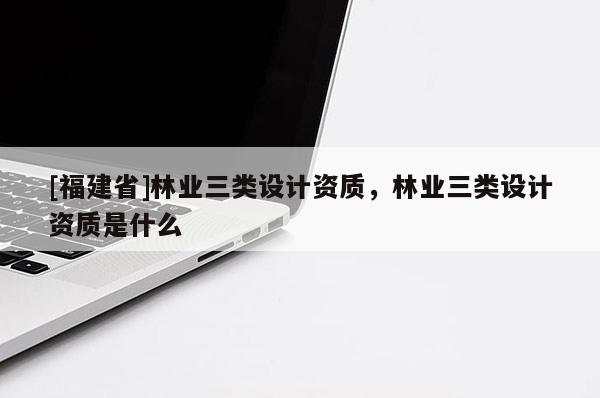 [福建省]林業(yè)三類設(shè)計(jì)資質(zhì)，林業(yè)三類設(shè)計(jì)資質(zhì)是什么