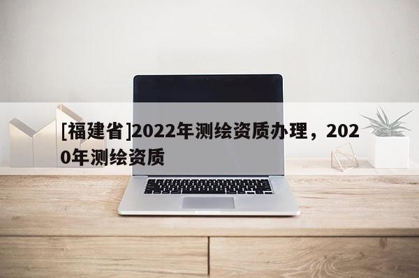 [福建省]2022年測繪資質辦理，2020年測繪資質