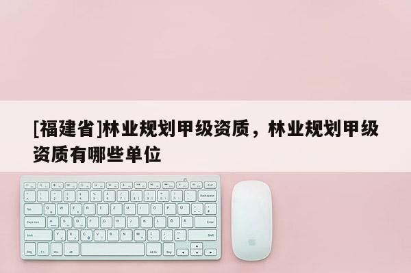 [福建省]林業(yè)規(guī)劃甲級資質(zhì)，林業(yè)規(guī)劃甲級資質(zhì)有哪些單位