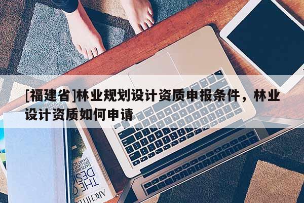 [福建省]林業規劃設計資質申報條件，林業設計資質如何申請