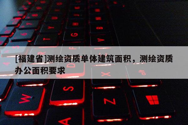 [福建省]測繪資質單體建筑面積，測繪資質辦公面積要求