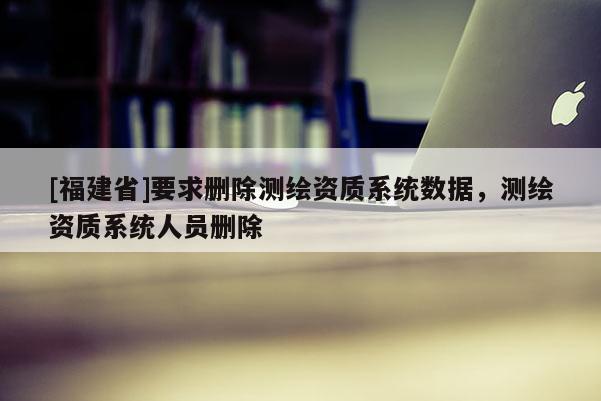 [福建省]要求刪除測繪資質系統數據，測繪資質系統人員刪除