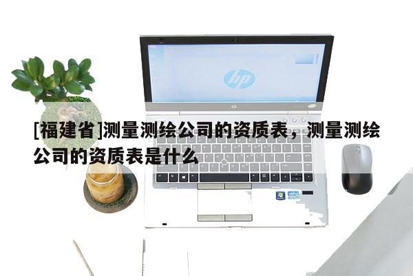 [福建省]測(cè)量測(cè)繪公司的資質(zhì)表，測(cè)量測(cè)繪公司的資質(zhì)表是什么