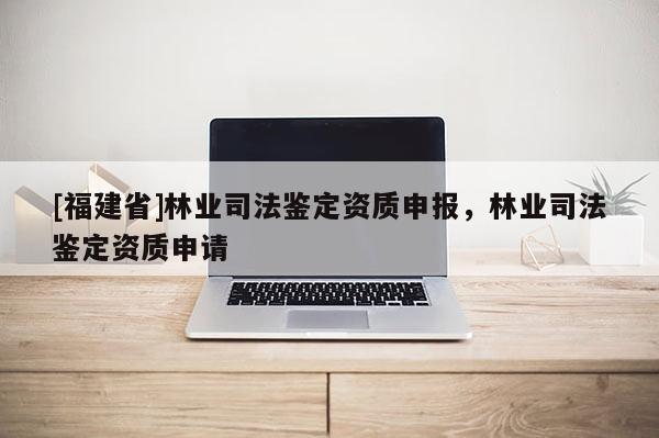 [福建省]林業司法鑒定資質申報，林業司法鑒定資質申請