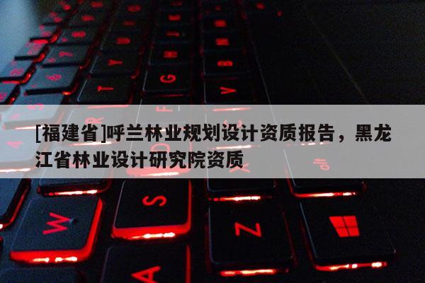 [福建省]呼蘭林業規劃設計資質報告，黑龍江省林業設計研究院資質