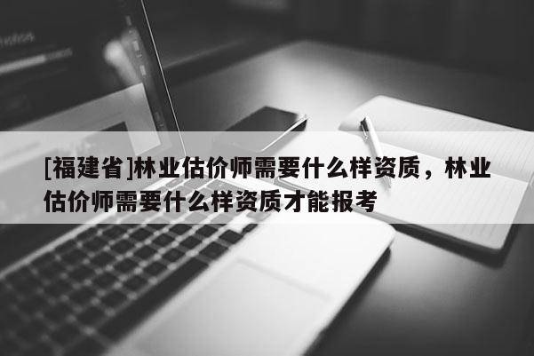 [福建省]林業估價師需要什么樣資質，林業估價師需要什么樣資質才能報考