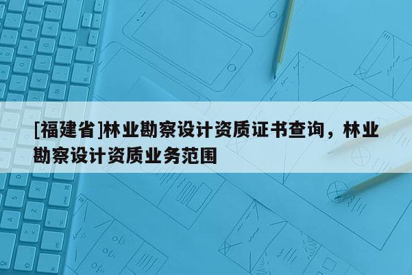 [福建省]林業勘察設計資質證書查詢，林業勘察設計資質業務范圍