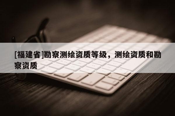 [福建省]勘察測(cè)繪資質(zhì)等級(jí)，測(cè)繪資質(zhì)和勘察資質(zhì)