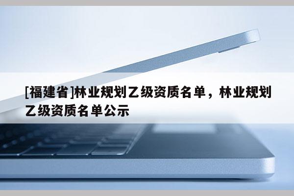 [福建省]林業規劃乙級資質名單，林業規劃乙級資質名單公示