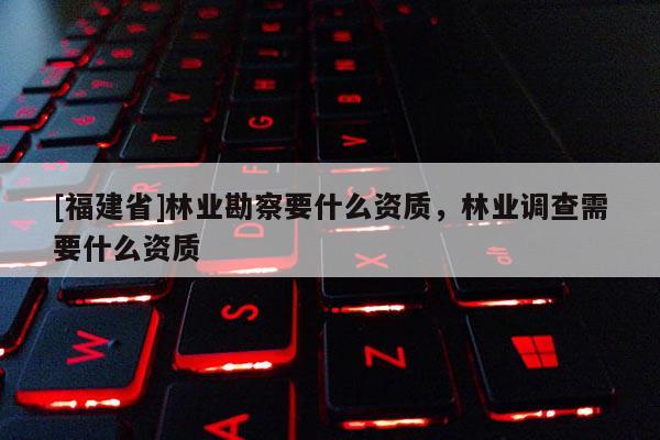 [福建省]林業勘察要什么資質，林業調查需要什么資質