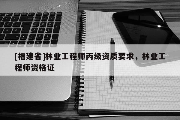 [福建省]林業工程師丙級資質要求，林業工程師資格證