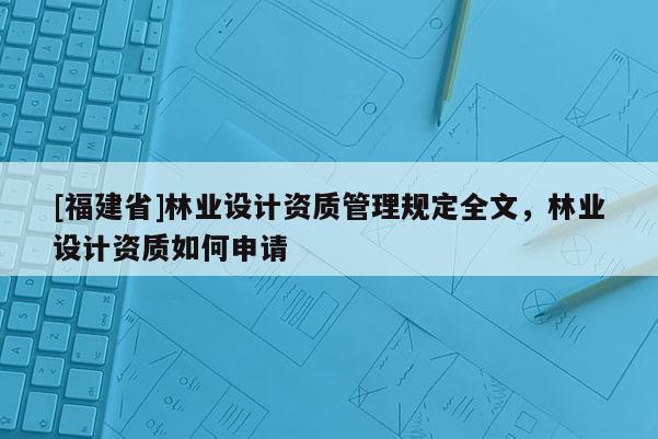 [福建省]林業(yè)設(shè)計資質(zhì)管理規(guī)定全文，林業(yè)設(shè)計資質(zhì)如何申請