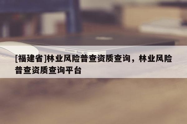 [福建省]林業風險普查資質查詢，林業風險普查資質查詢平臺