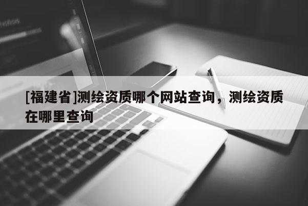 [福建省]測繪資質哪個網站查詢，測繪資質在哪里查詢