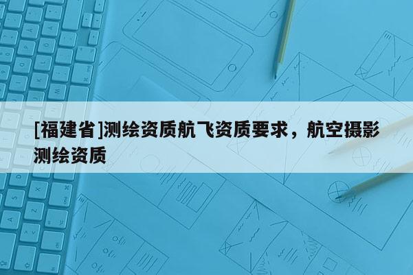 [福建省]測繪資質航飛資質要求，航空攝影測繪資質