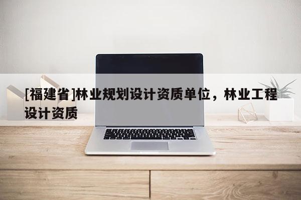 [福建省]林業規劃設計資質單位，林業工程設計資質