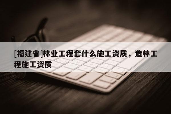 [福建省]林業工程套什么施工資質，造林工程施工資質