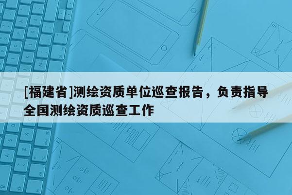 [福建省]測繪資質單位巡查報告，負責指導全國測繪資質巡查工作