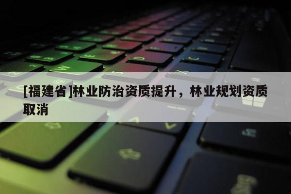 [福建省]林業(yè)防治資質(zhì)提升，林業(yè)規(guī)劃資質(zhì)取消