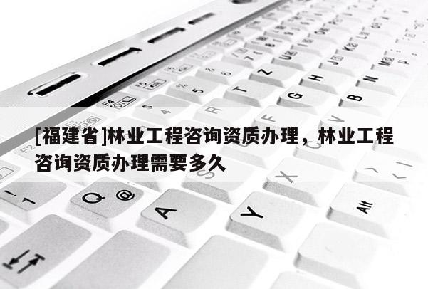 [福建省]林業(yè)工程咨詢資質(zhì)辦理，林業(yè)工程咨詢資質(zhì)辦理需要多久