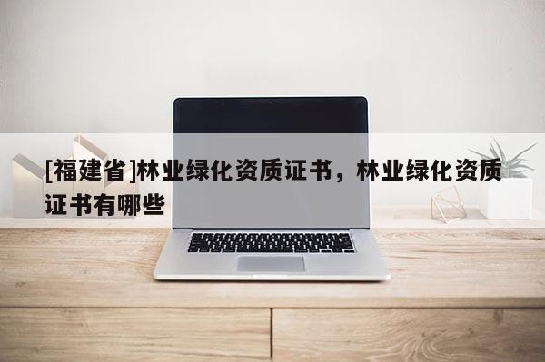 [福建省]林業(yè)綠化資質(zhì)證書，林業(yè)綠化資質(zhì)證書有哪些