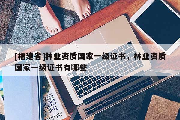 [福建省]林業(yè)資質國家一級證書，林業(yè)資質國家一級證書有哪些