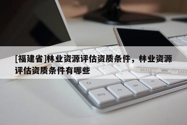 [福建省]林業資源評估資質條件，林業資源評估資質條件有哪些