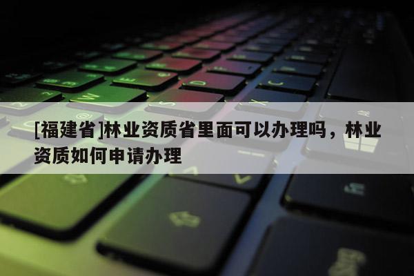 [福建省]林業資質省里面可以辦理嗎，林業資質如何申請辦理