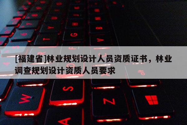 [福建省]林業規劃設計人員資質證書，林業調查規劃設計資質人員要求