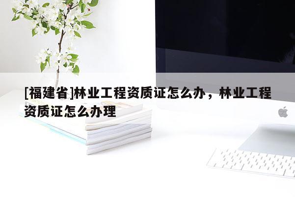 [福建省]林業(yè)工程資質(zhì)證怎么辦，林業(yè)工程資質(zhì)證怎么辦理