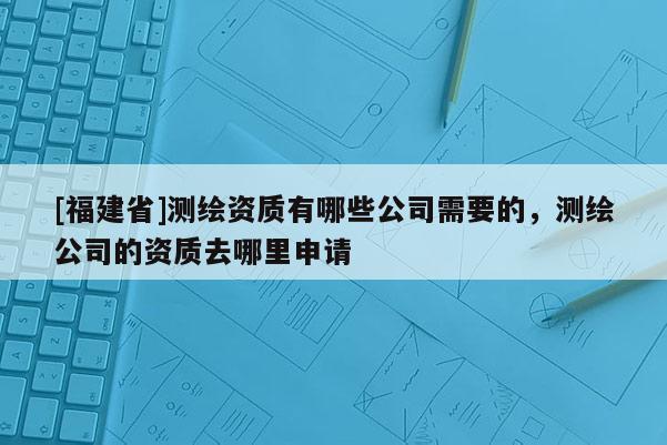 [福建省]測繪資質(zhì)有哪些公司需要的，測繪公司的資質(zhì)去哪里申請
