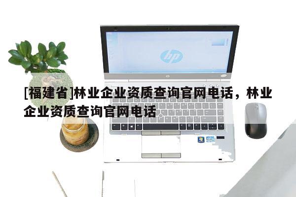 [福建省]林業企業資質查詢官網電話，林業企業資質查詢官網電話