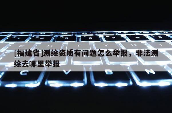 [福建省]測繪資質有問題怎么舉報，非法測繪去哪里舉報