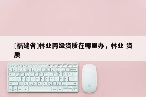 [福建省]林業丙級資質在哪里辦，林業 資質