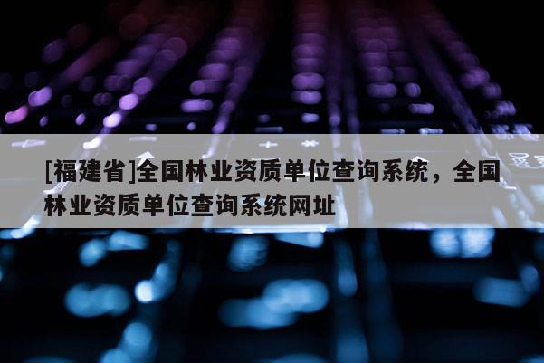 [福建省]全國林業資質單位查詢系統，全國林業資質單位查詢系統網址