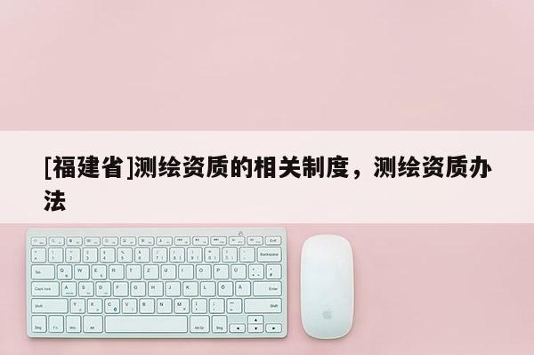 [福建省]測繪資質的相關制度，測繪資質辦法