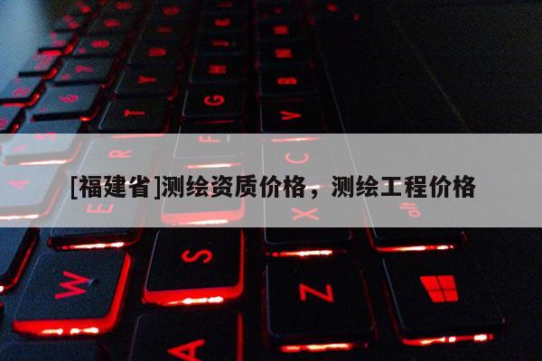 [福建省]測繪資質價格，測繪工程價格