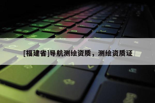 [福建省]導航測繪資質，測繪資質證