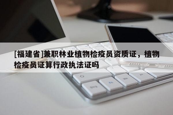 [福建省]兼職林業(yè)植物檢疫員資質(zhì)證，植物檢疫員證算行政執(zhí)法證嗎