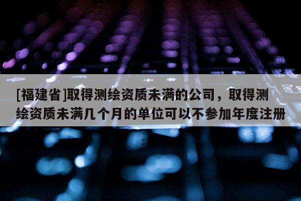 [福建省]取得測繪資質未滿的公司，取得測繪資質未滿幾個月的單位可以不參加年度注冊