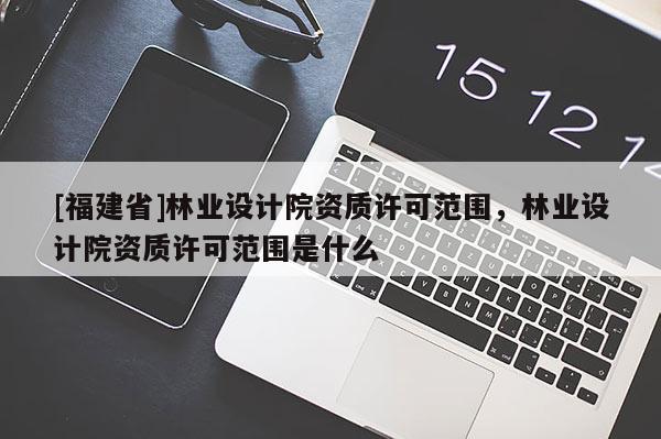 [福建省]林業(yè)設(shè)計院資質(zhì)許可范圍，林業(yè)設(shè)計院資質(zhì)許可范圍是什么