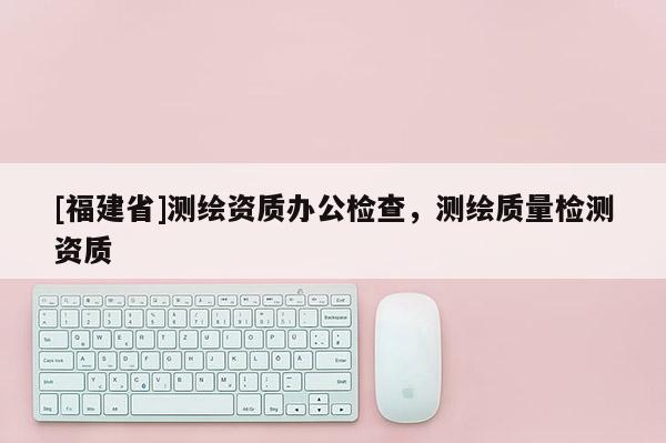 [福建省]測繪資質辦公檢查，測繪質量檢測資質