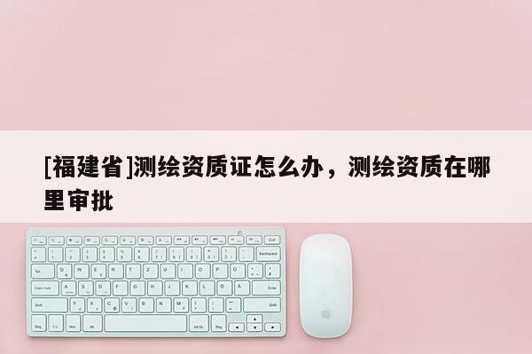 [福建省]測繪資質證怎么辦，測繪資質在哪里審批