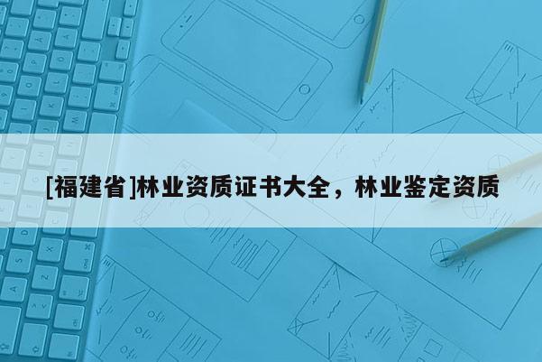 [福建省]林業(yè)資質(zhì)證書(shū)大全，林業(yè)鑒定資質(zhì)