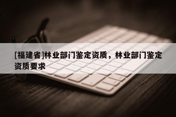 [福建省]林業(yè)部門(mén)鑒定資質(zhì)，林業(yè)部門(mén)鑒定資質(zhì)要求