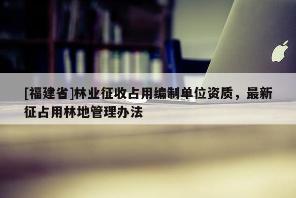 [福建省]林業征收占用編制單位資質，最新征占用林地管理辦法