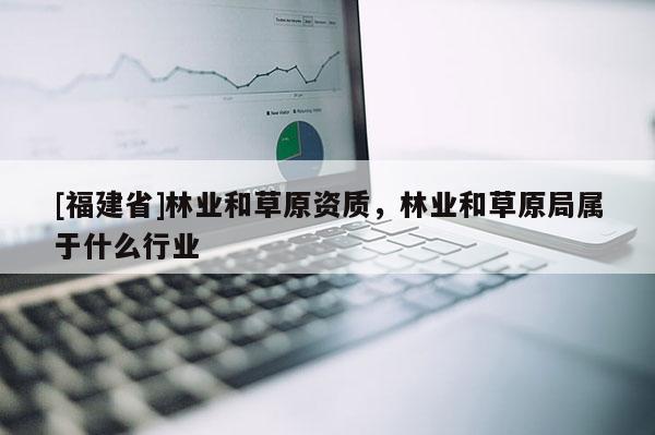 [福建省]林業(yè)和草原資質(zhì)，林業(yè)和草原局屬于什么行業(yè)
